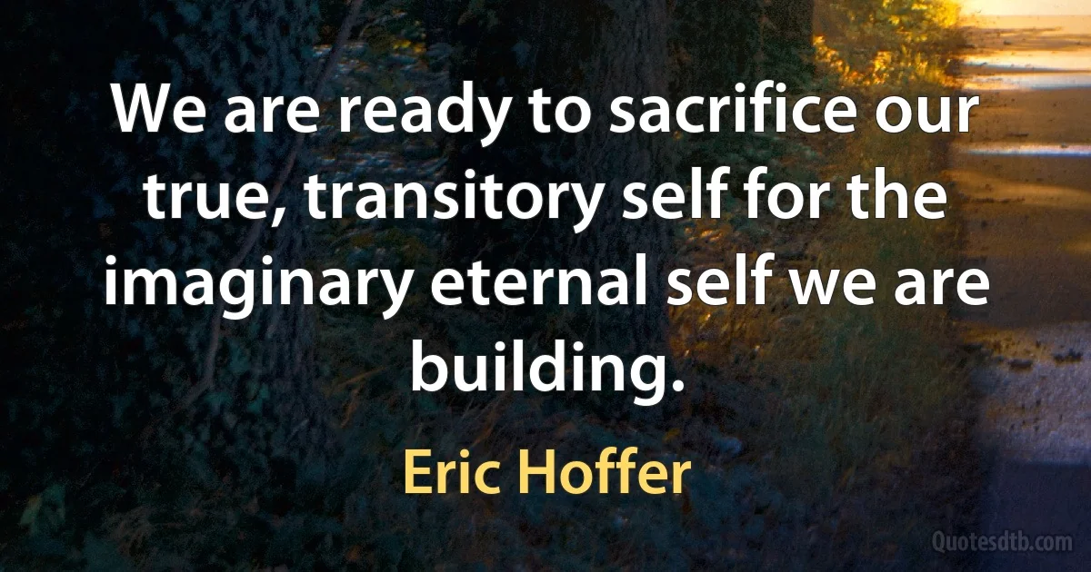 We are ready to sacrifice our true, transitory self for the imaginary eternal self we are building. (Eric Hoffer)