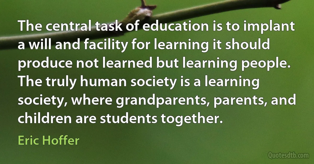 The central task of education is to implant a will and facility for learning it should produce not learned but learning people. The truly human society is a learning society, where grandparents, parents, and children are students together. (Eric Hoffer)