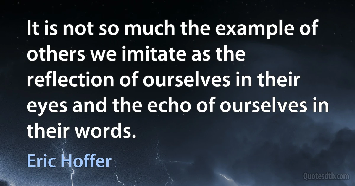 It is not so much the example of others we imitate as the reflection of ourselves in their eyes and the echo of ourselves in their words. (Eric Hoffer)