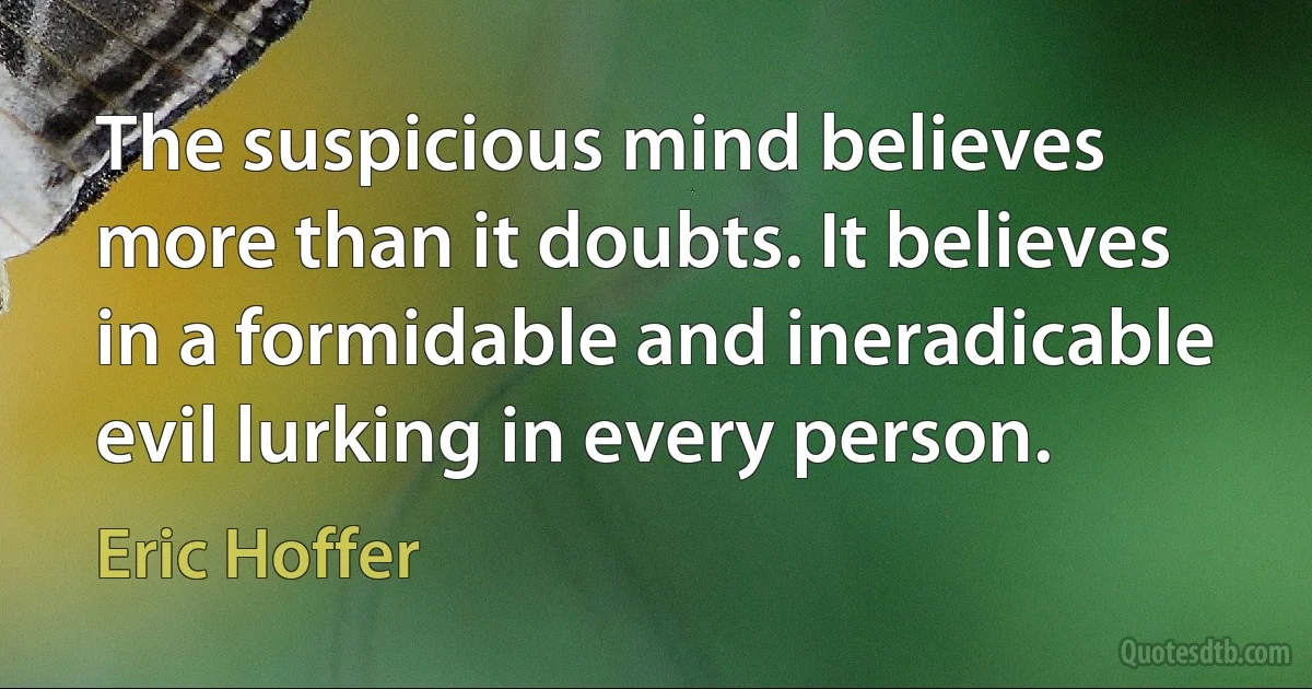 The suspicious mind believes more than it doubts. It believes in a formidable and ineradicable evil lurking in every person. (Eric Hoffer)