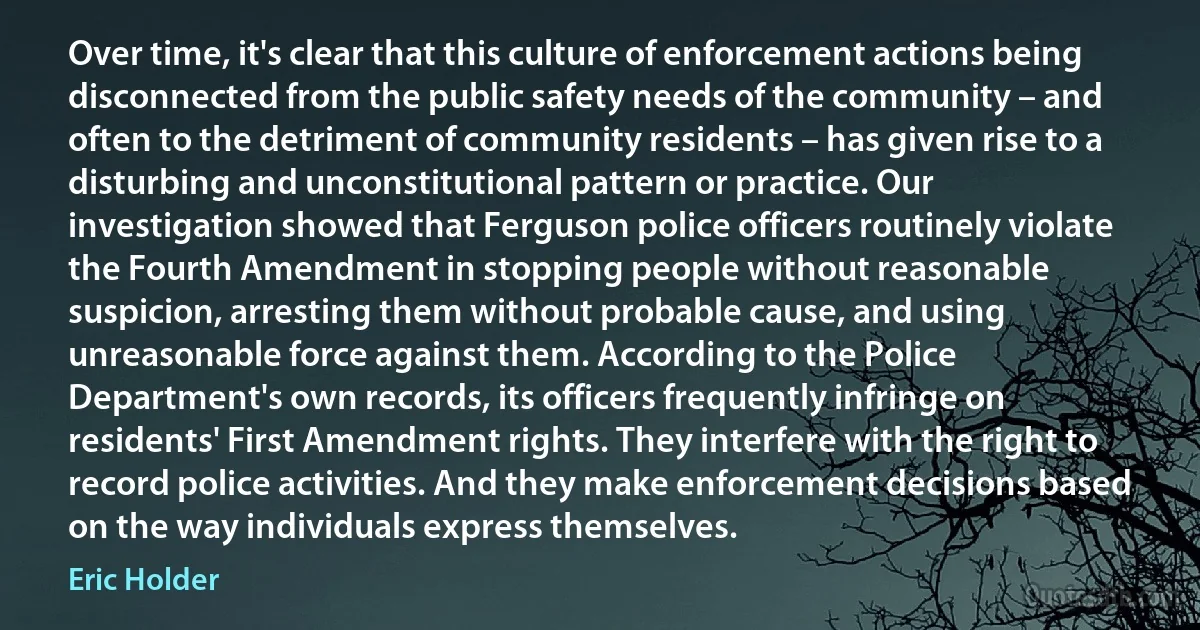 Over time, it's clear that this culture of enforcement actions being disconnected from the public safety needs of the community – and often to the detriment of community residents – has given rise to a disturbing and unconstitutional pattern or practice. Our investigation showed that Ferguson police officers routinely violate the Fourth Amendment in stopping people without reasonable suspicion, arresting them without probable cause, and using unreasonable force against them. According to the Police Department's own records, its officers frequently infringe on residents' First Amendment rights. They interfere with the right to record police activities. And they make enforcement decisions based on the way individuals express themselves. (Eric Holder)