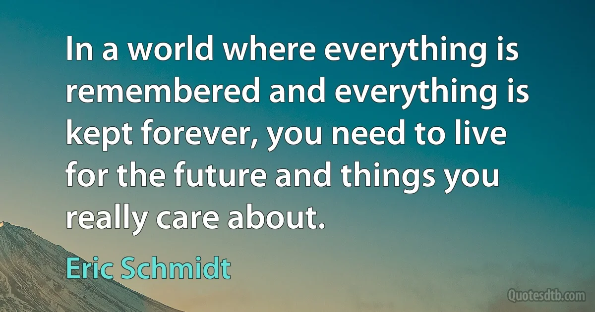 In a world where everything is remembered and everything is kept forever, you need to live for the future and things you really care about. (Eric Schmidt)