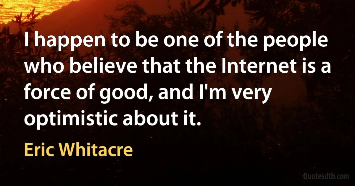 I happen to be one of the people who believe that the Internet is a force of good, and I'm very optimistic about it. (Eric Whitacre)