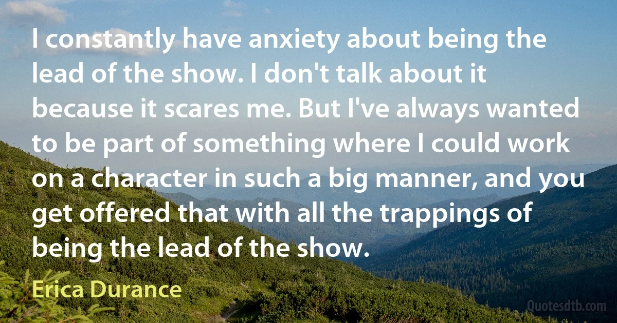 I constantly have anxiety about being the lead of the show. I don't talk about it because it scares me. But I've always wanted to be part of something where I could work on a character in such a big manner, and you get offered that with all the trappings of being the lead of the show. (Erica Durance)