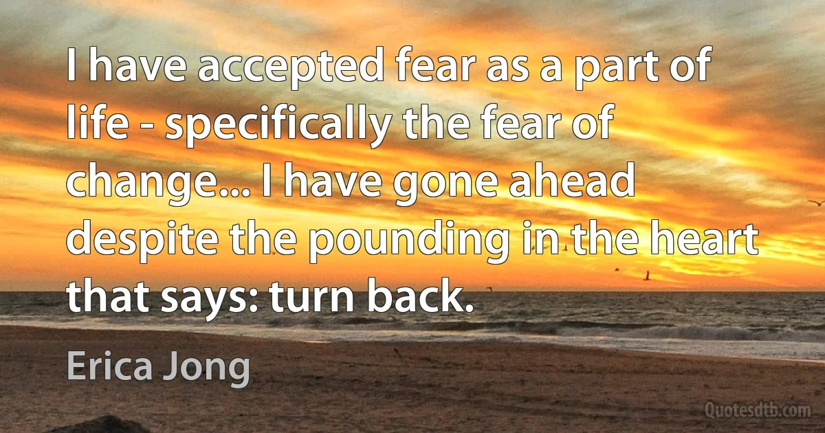 I have accepted fear as a part of life - specifically the fear of change... I have gone ahead despite the pounding in the heart that says: turn back. (Erica Jong)