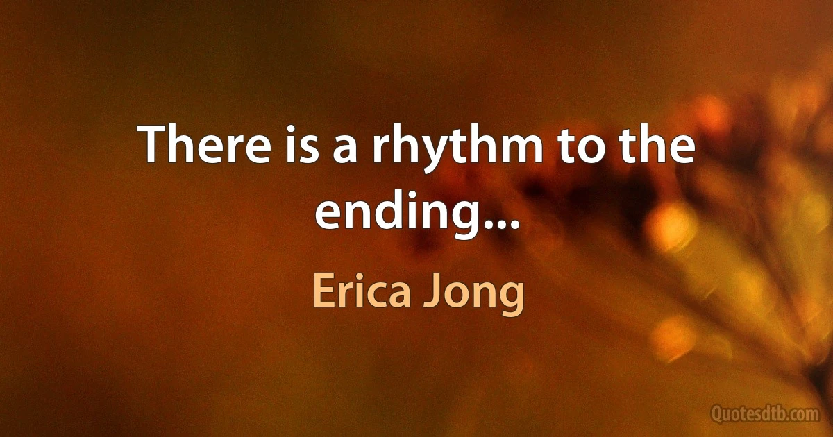 There is a rhythm to the ending... (Erica Jong)