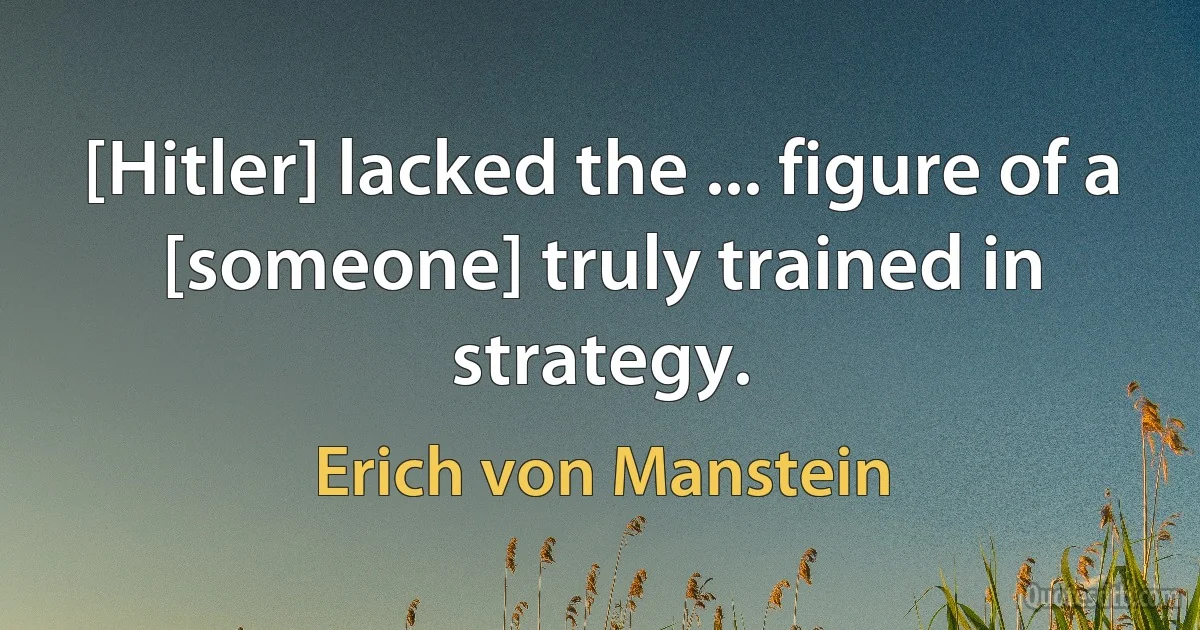 [Hitler] lacked the ... figure of a [someone] truly trained in strategy. (Erich von Manstein)