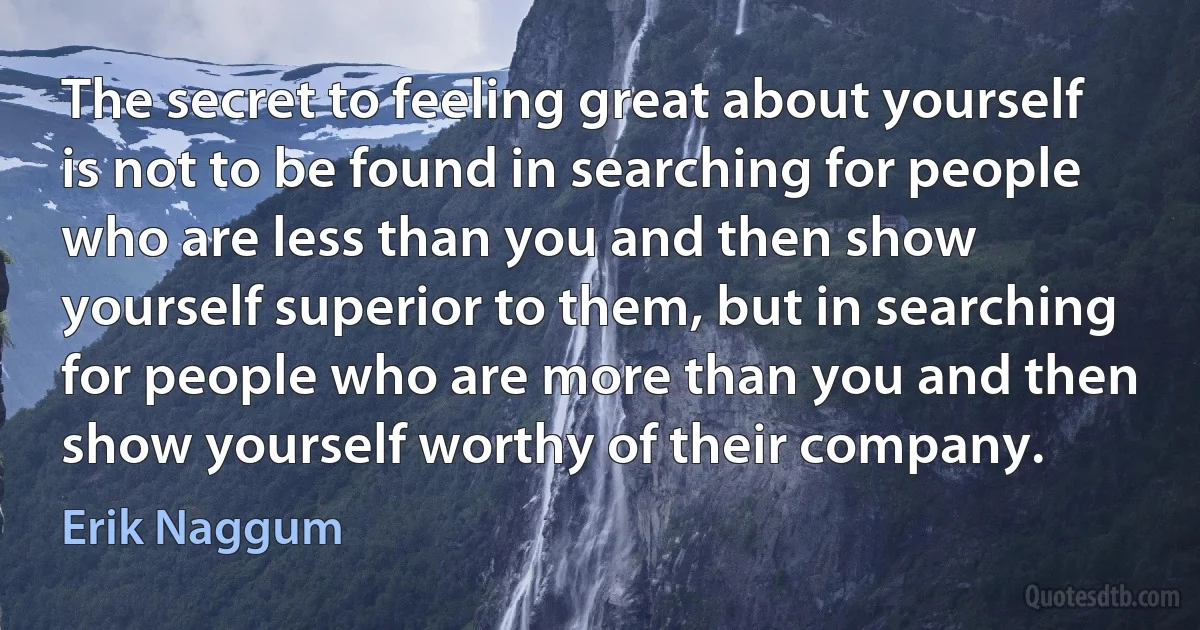 The secret to feeling great about yourself is not to be found in searching for people who are less than you and then show yourself superior to them, but in searching for people who are more than you and then show yourself worthy of their company. (Erik Naggum)