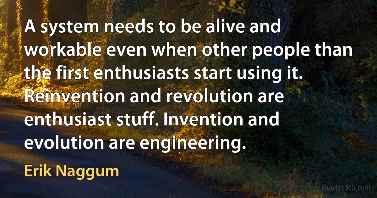 A system needs to be alive and workable even when other people than the first enthusiasts start using it. Reinvention and revolution are enthusiast stuff. Invention and evolution are engineering. (Erik Naggum)