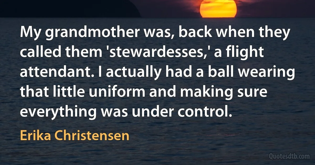 My grandmother was, back when they called them 'stewardesses,' a flight attendant. I actually had a ball wearing that little uniform and making sure everything was under control. (Erika Christensen)