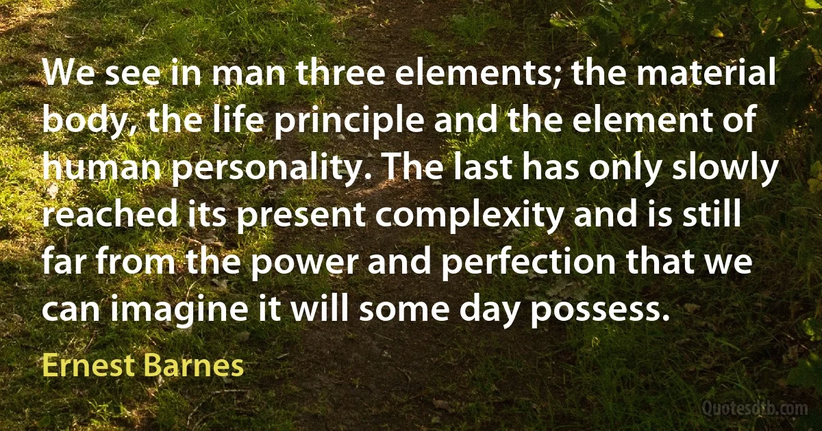 We see in man three elements; the material body, the life principle and the element of human personality. The last has only slowly reached its present complexity and is still far from the power and perfection that we can imagine it will some day possess. (Ernest Barnes)