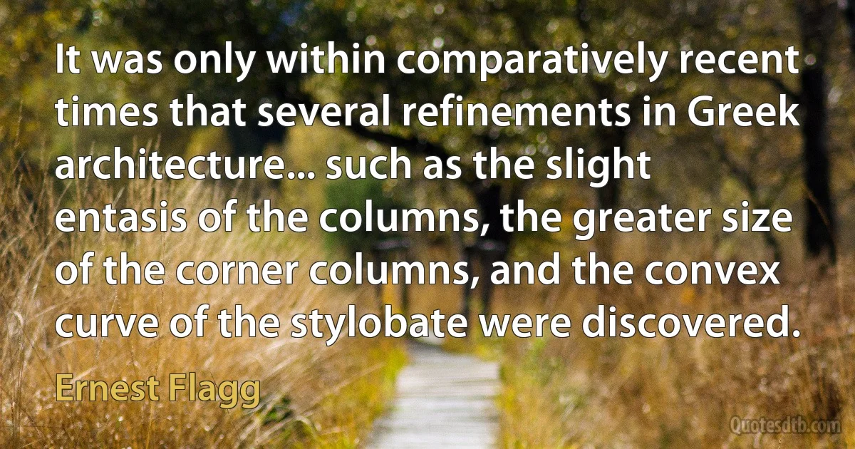 It was only within comparatively recent times that several refinements in Greek architecture... such as the slight entasis of the columns, the greater size of the corner columns, and the convex curve of the stylobate were discovered. (Ernest Flagg)