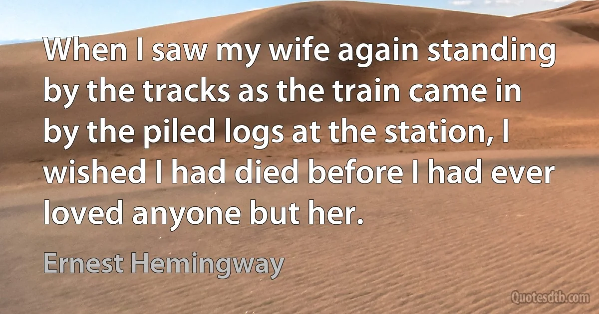 When I saw my wife again standing by the tracks as the train came in by the piled logs at the station, I wished I had died before I had ever loved anyone but her. (Ernest Hemingway)