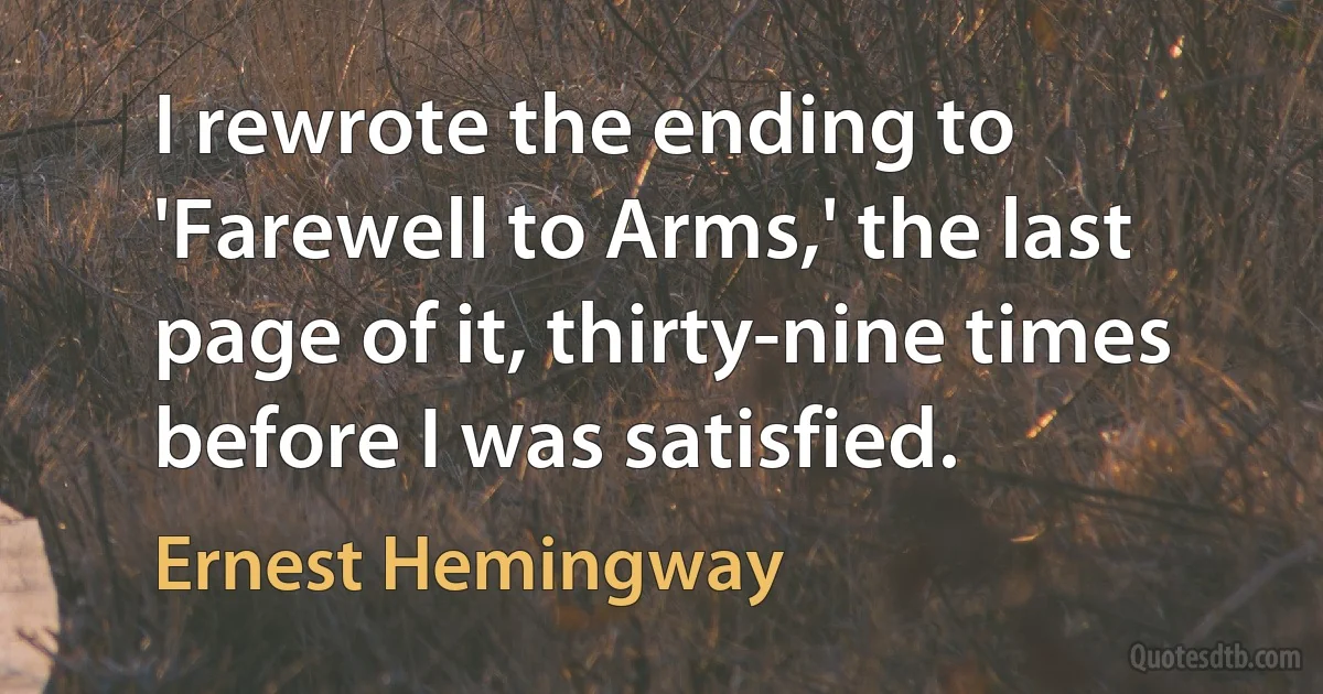 I rewrote the ending to 'Farewell to Arms,' the last page of it, thirty-nine times before I was satisfied. (Ernest Hemingway)