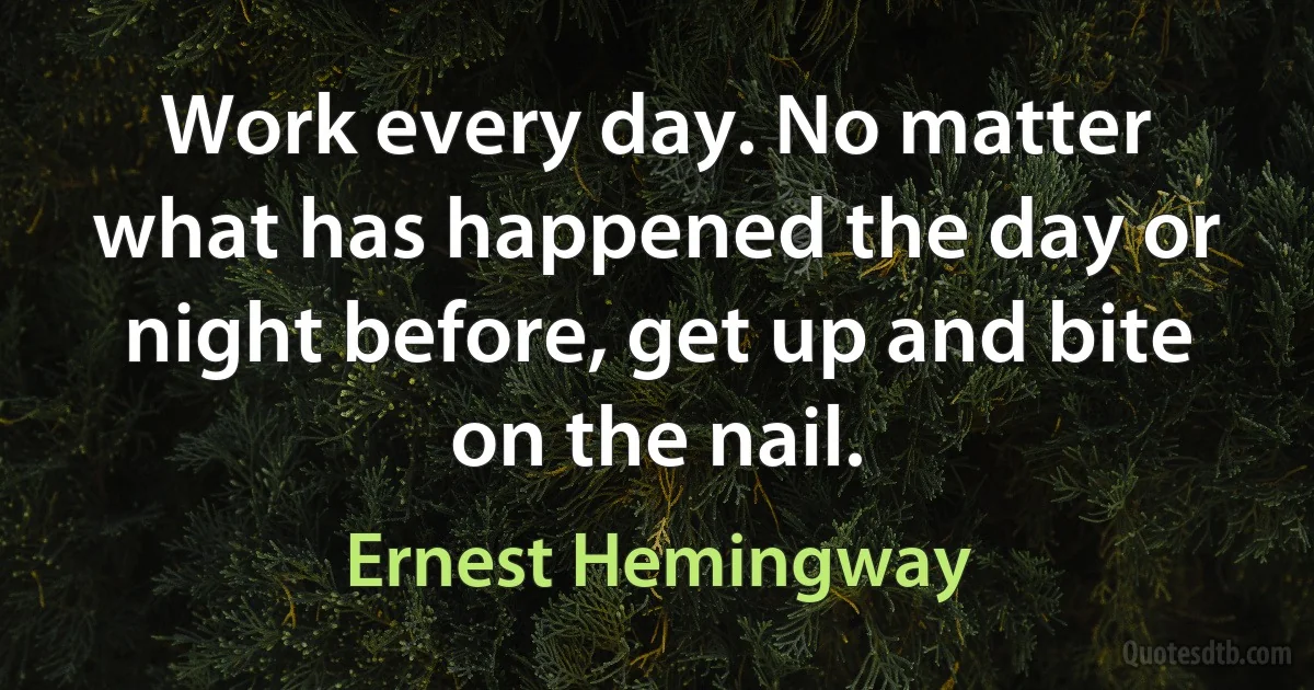 Work every day. No matter what has happened the day or night before, get up and bite on the nail. (Ernest Hemingway)