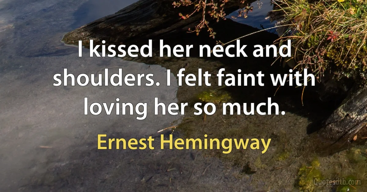 I kissed her neck and shoulders. I felt faint with loving her so much. (Ernest Hemingway)