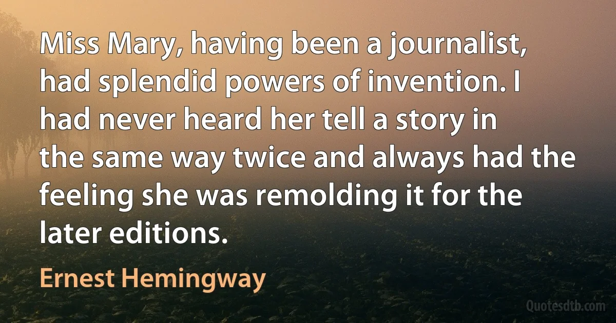 Miss Mary, having been a journalist, had splendid powers of invention. I had never heard her tell a story in the same way twice and always had the feeling she was remolding it for the later editions. (Ernest Hemingway)