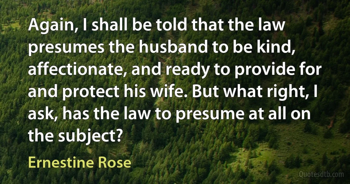 Again, I shall be told that the law presumes the husband to be kind, affectionate, and ready to provide for and protect his wife. But what right, I ask, has the law to presume at all on the subject? (Ernestine Rose)