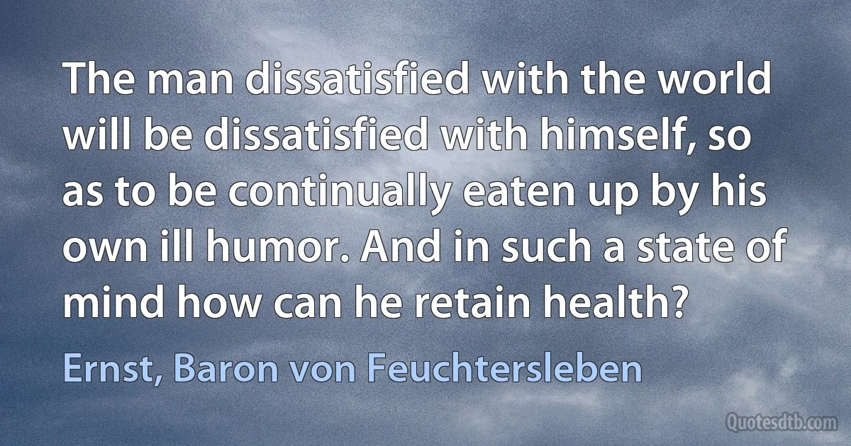 The man dissatisfied with the world will be dissatisfied with himself, so as to be continually eaten up by his own ill humor. And in such a state of mind how can he retain health? (Ernst, Baron von Feuchtersleben)