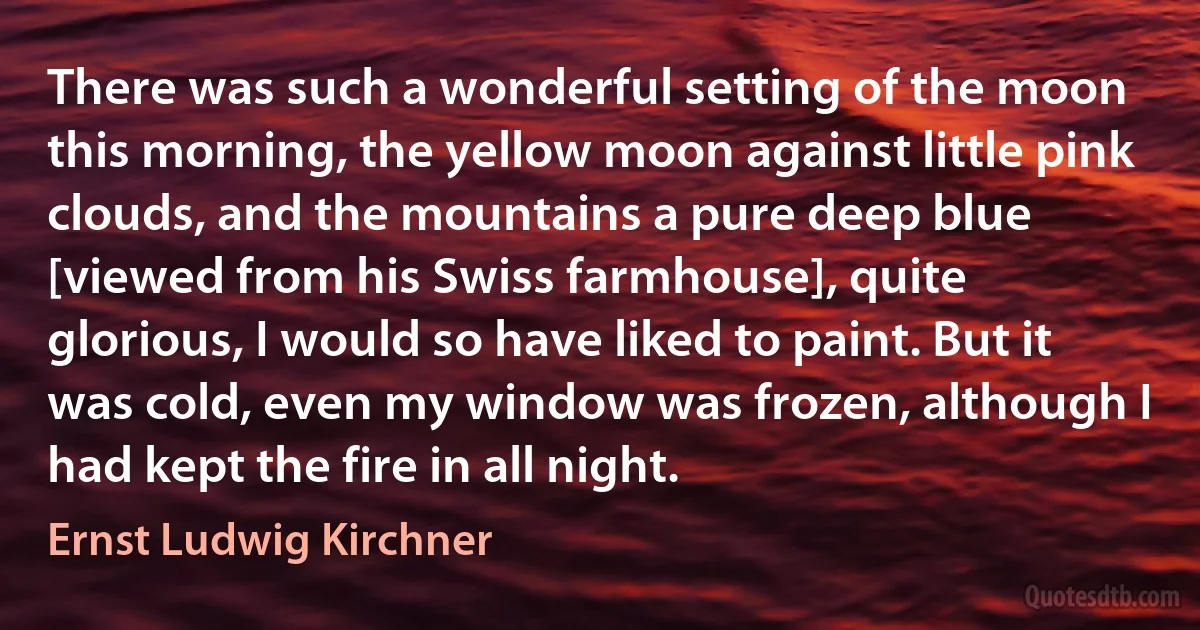 There was such a wonderful setting of the moon this morning, the yellow moon against little pink clouds, and the mountains a pure deep blue [viewed from his Swiss farmhouse], quite glorious, I would so have liked to paint. But it was cold, even my window was frozen, although I had kept the fire in all night. (Ernst Ludwig Kirchner)