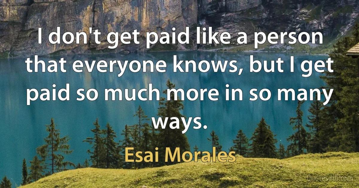 I don't get paid like a person that everyone knows, but I get paid so much more in so many ways. (Esai Morales)