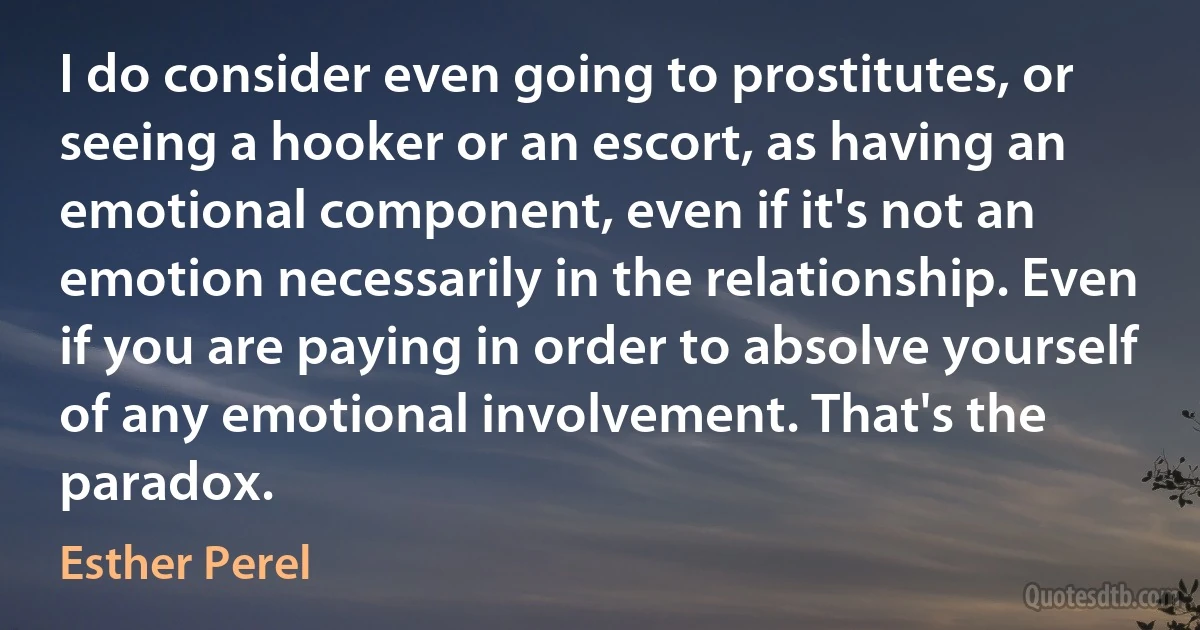 I do consider even going to prostitutes, or seeing a hooker or an escort, as having an emotional component, even if it's not an emotion necessarily in the relationship. Even if you are paying in order to absolve yourself of any emotional involvement. That's the paradox. (Esther Perel)