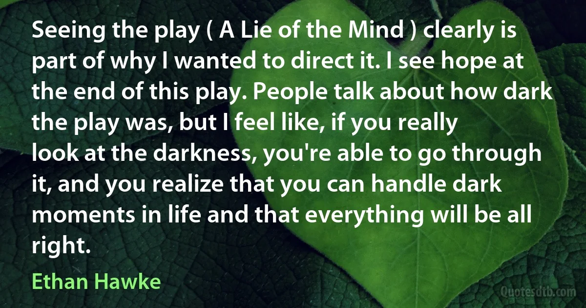 Seeing the play ( A Lie of the Mind ) clearly is part of why I wanted to direct it. I see hope at the end of this play. People talk about how dark the play was, but I feel like, if you really look at the darkness, you're able to go through it, and you realize that you can handle dark moments in life and that everything will be all right. (Ethan Hawke)