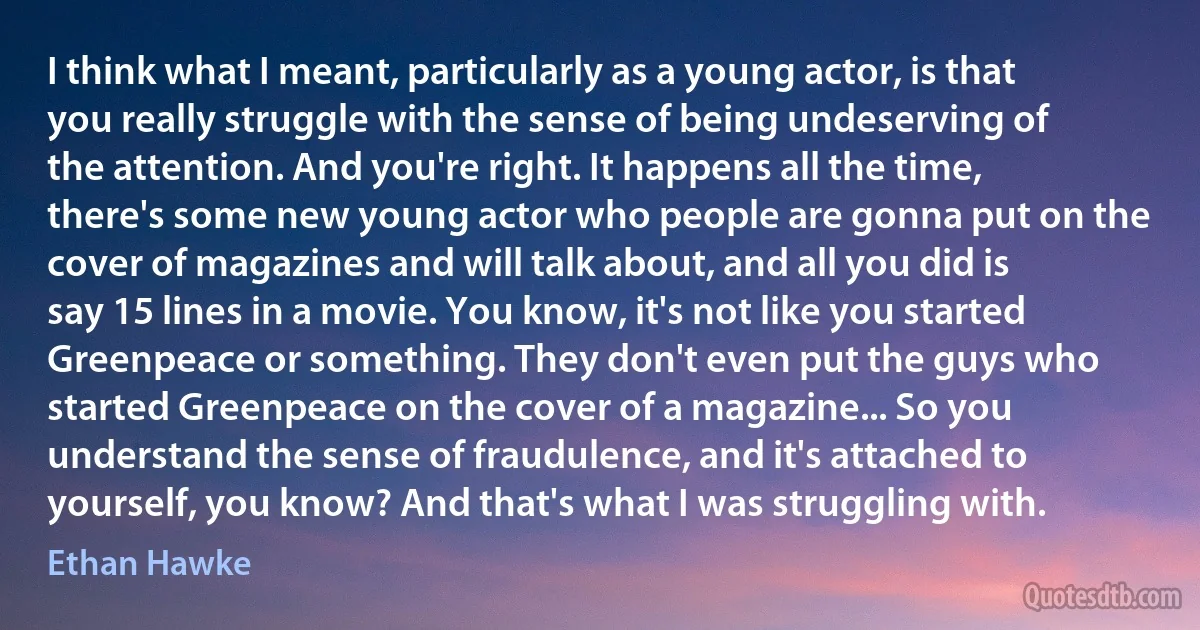 I think what I meant, particularly as a young actor, is that you really struggle with the sense of being undeserving of the attention. And you're right. It happens all the time, there's some new young actor who people are gonna put on the cover of magazines and will talk about, and all you did is say 15 lines in a movie. You know, it's not like you started Greenpeace or something. They don't even put the guys who started Greenpeace on the cover of a magazine... So you understand the sense of fraudulence, and it's attached to yourself, you know? And that's what I was struggling with. (Ethan Hawke)