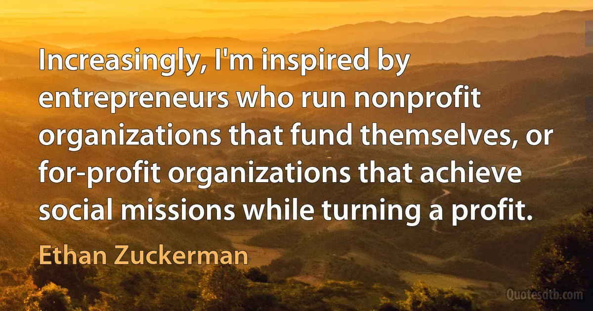 Increasingly, I'm inspired by entrepreneurs who run nonprofit organizations that fund themselves, or for-profit organizations that achieve social missions while turning a profit. (Ethan Zuckerman)