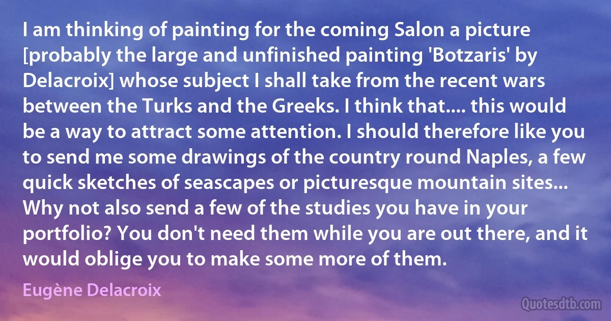 I am thinking of painting for the coming Salon a picture [probably the large and unfinished painting 'Botzaris' by Delacroix] whose subject I shall take from the recent wars between the Turks and the Greeks. I think that.... this would be a way to attract some attention. I should therefore like you to send me some drawings of the country round Naples, a few quick sketches of seascapes or picturesque mountain sites... Why not also send a few of the studies you have in your portfolio? You don't need them while you are out there, and it would oblige you to make some more of them. (Eugène Delacroix)