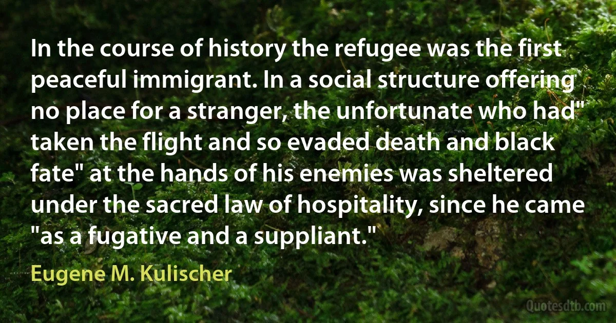 In the course of history the refugee was the first peaceful immigrant. In a social structure offering no place for a stranger, the unfortunate who had" taken the flight and so evaded death and black fate" at the hands of his enemies was sheltered under the sacred law of hospitality, since he came "as a fugative and a suppliant." (Eugene M. Kulischer)