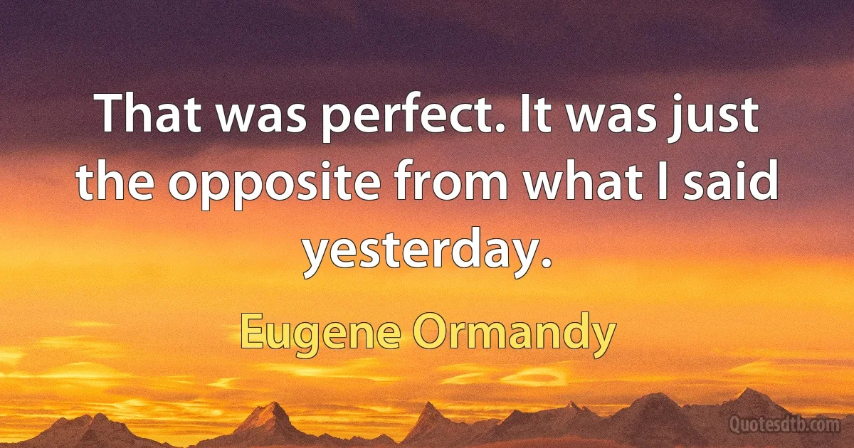 That was perfect. It was just the opposite from what I said yesterday. (Eugene Ormandy)