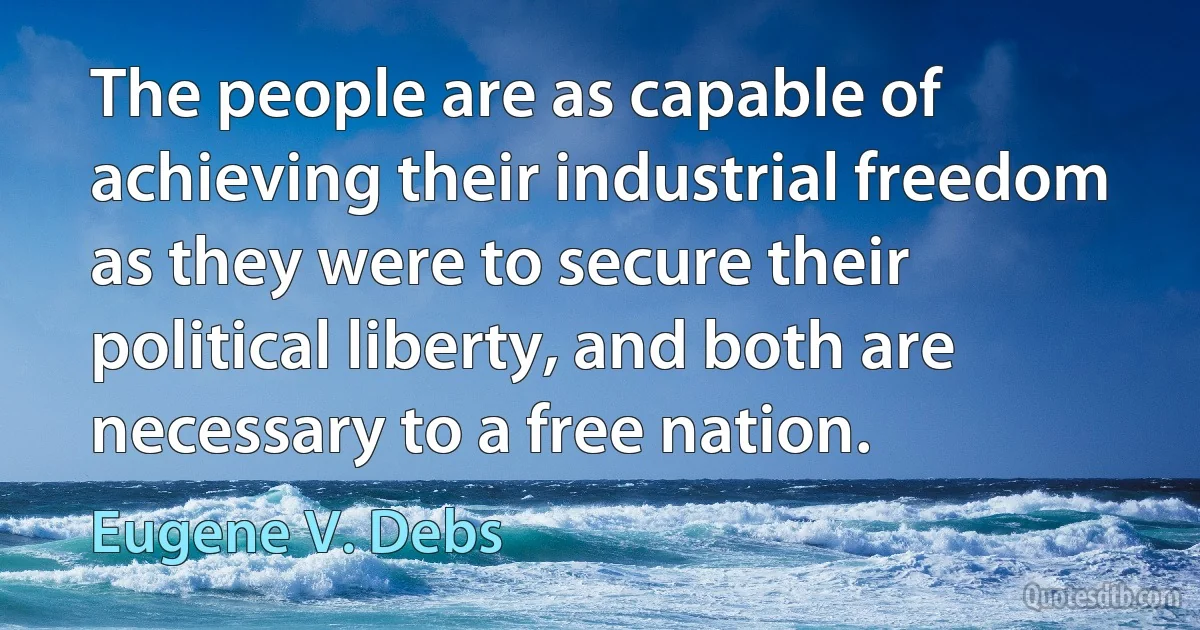 The people are as capable of achieving their industrial freedom as they were to secure their political liberty, and both are necessary to a free nation. (Eugene V. Debs)