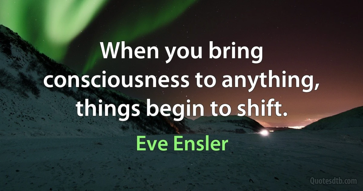 When you bring consciousness to anything, things begin to shift. (Eve Ensler)