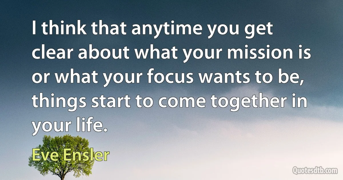 I think that anytime you get clear about what your mission is or what your focus wants to be, things start to come together in your life. (Eve Ensler)