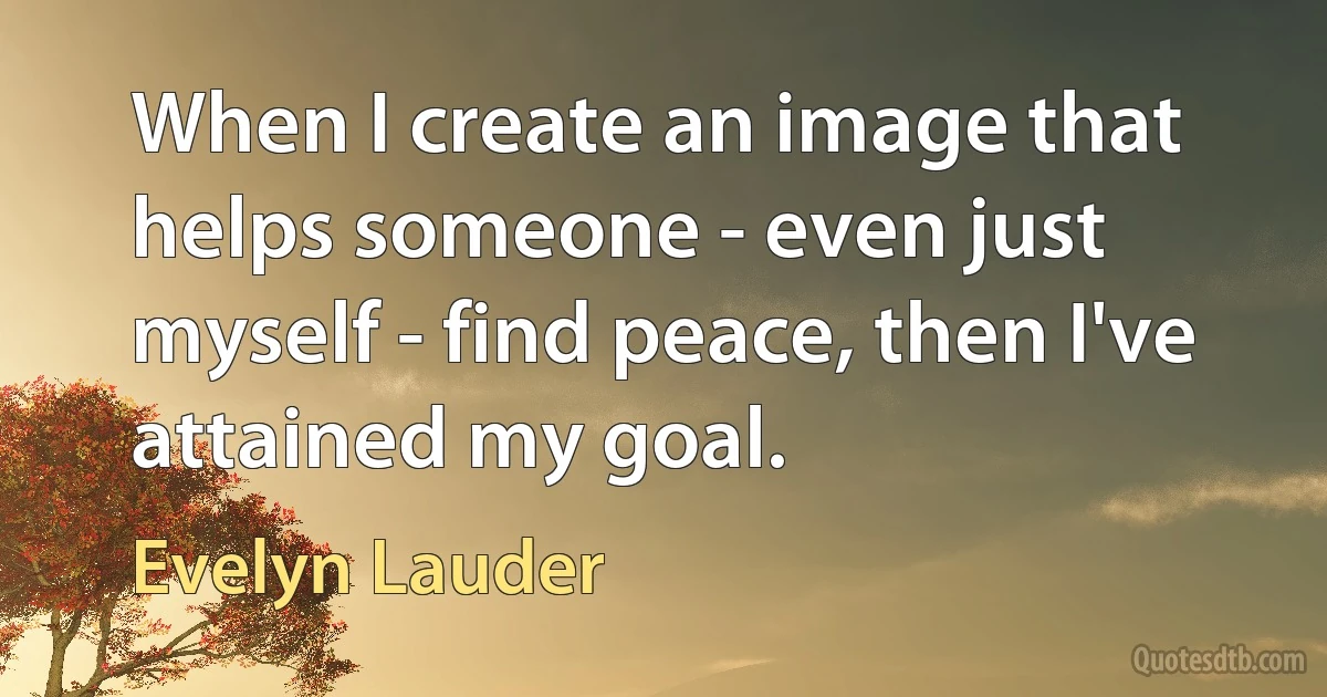 When I create an image that helps someone - even just myself - find peace, then I've attained my goal. (Evelyn Lauder)