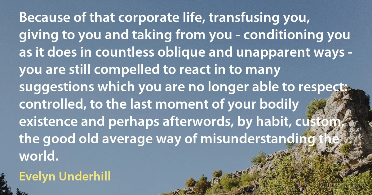 Because of that corporate life, transfusing you, giving to you and taking from you - conditioning you as it does in countless oblique and unapparent ways - you are still compelled to react in to many suggestions which you are no longer able to respect: controlled, to the last moment of your bodily existence and perhaps afterwords, by habit, custom, the good old average way of misunderstanding the world. (Evelyn Underhill)