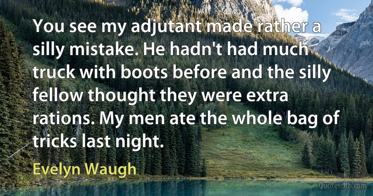 You see my adjutant made rather a silly mistake. He hadn't had much truck with boots before and the silly fellow thought they were extra rations. My men ate the whole bag of tricks last night. (Evelyn Waugh)