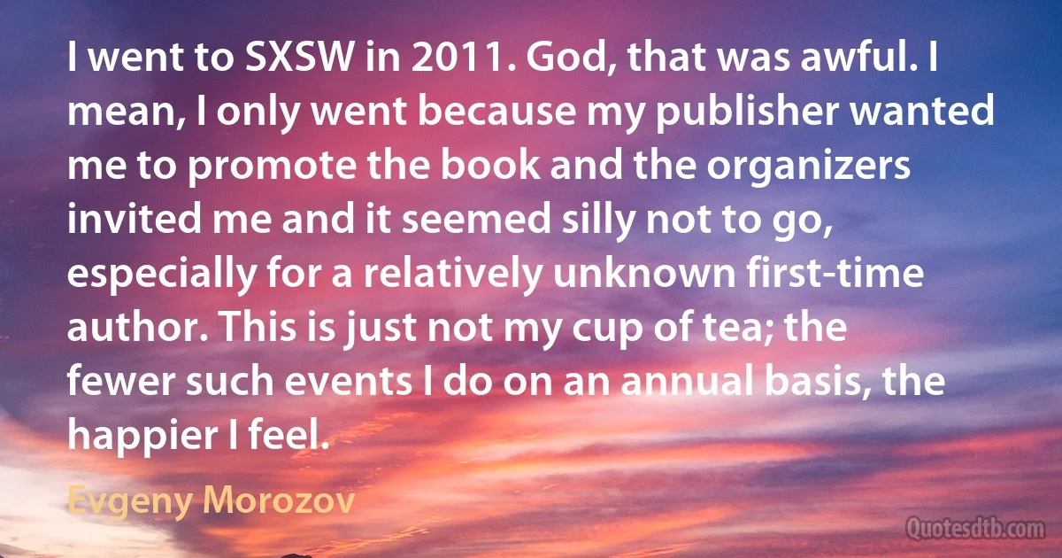 I went to SXSW in 2011. God, that was awful. I mean, I only went because my publisher wanted me to promote the book and the organizers invited me and it seemed silly not to go, especially for a relatively unknown first-time author. This is just not my cup of tea; the fewer such events I do on an annual basis, the happier I feel. (Evgeny Morozov)