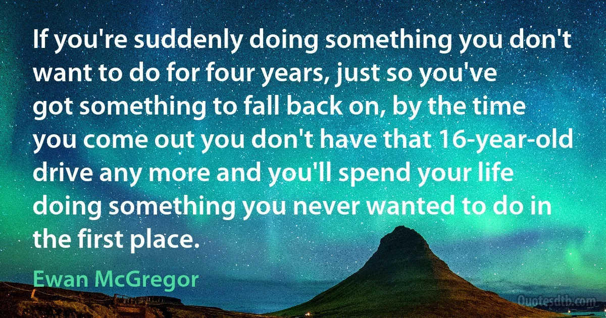 If you're suddenly doing something you don't want to do for four years, just so you've got something to fall back on, by the time you come out you don't have that 16-year-old drive any more and you'll spend your life doing something you never wanted to do in the first place. (Ewan McGregor)