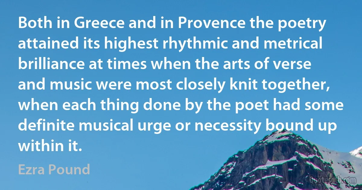 Both in Greece and in Provence the poetry attained its highest rhythmic and metrical brilliance at times when the arts of verse and music were most closely knit together, when each thing done by the poet had some definite musical urge or necessity bound up within it. (Ezra Pound)