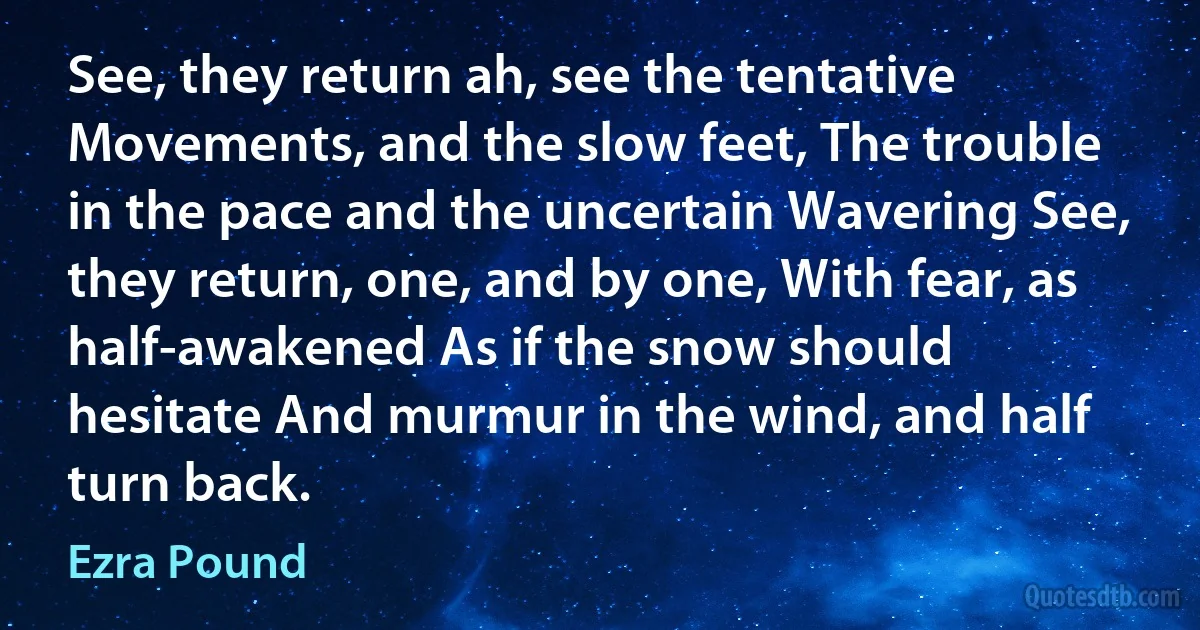 See, they return ah, see the tentative Movements, and the slow feet, The trouble in the pace and the uncertain Wavering See, they return, one, and by one, With fear, as half-awakened As if the snow should hesitate And murmur in the wind, and half turn back. (Ezra Pound)