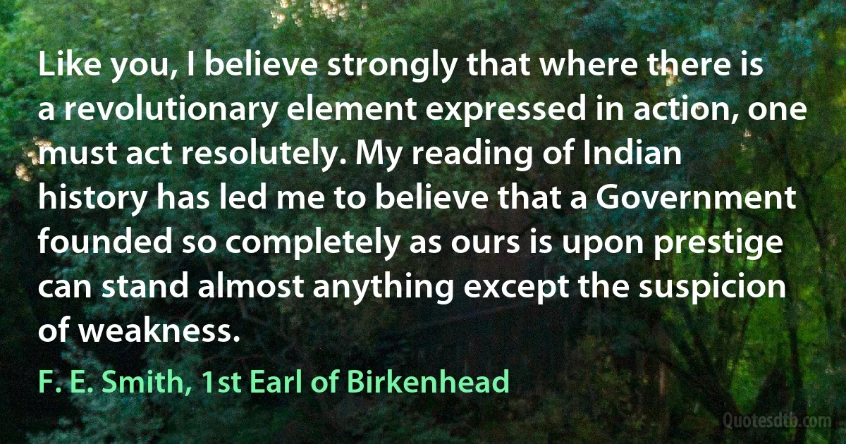 Like you, I believe strongly that where there is a revolutionary element expressed in action, one must act resolutely. My reading of Indian history has led me to believe that a Government founded so completely as ours is upon prestige can stand almost anything except the suspicion of weakness. (F. E. Smith, 1st Earl of Birkenhead)