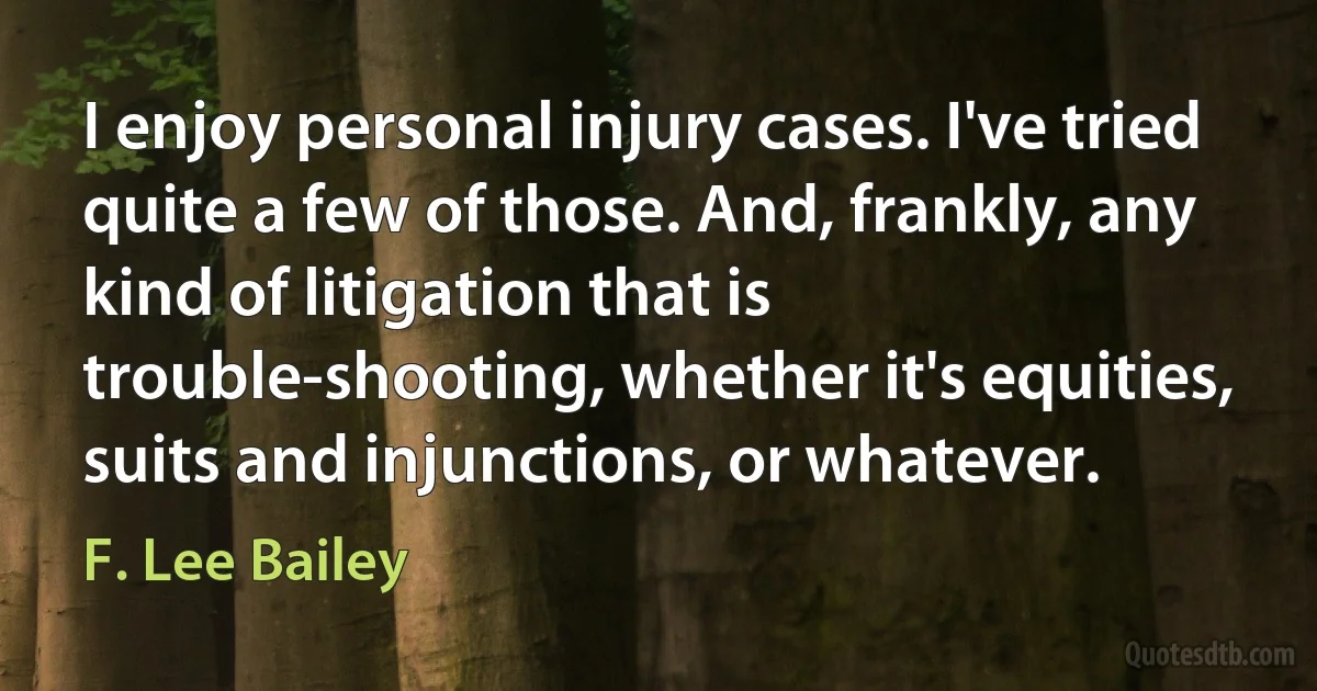 I enjoy personal injury cases. I've tried quite a few of those. And, frankly, any kind of litigation that is trouble-shooting, whether it's equities, suits and injunctions, or whatever. (F. Lee Bailey)