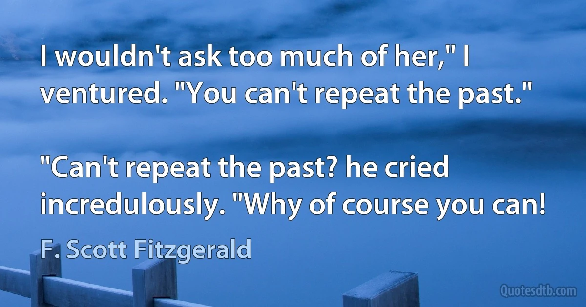 I wouldn't ask too much of her," I ventured. "You can't repeat the past."

"Can't repeat the past? he cried incredulously. "Why of course you can! (F. Scott Fitzgerald)