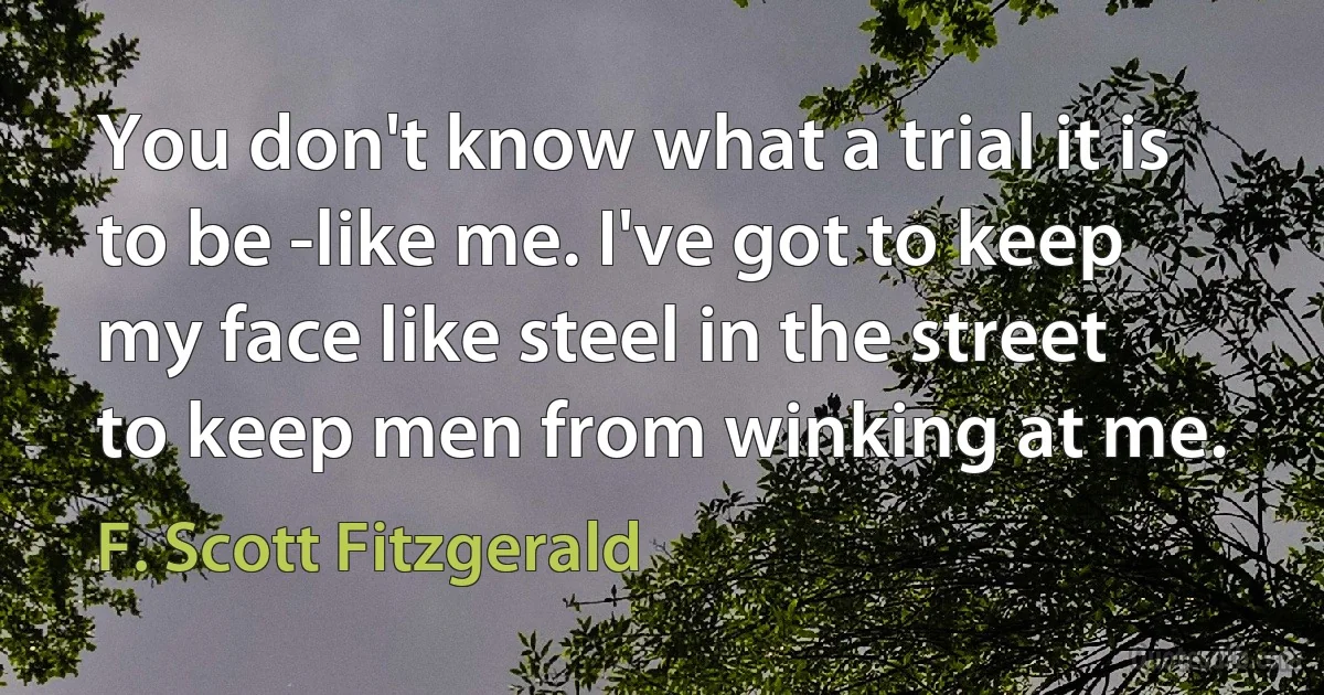 You don't know what a trial it is to be -like me. I've got to keep my face like steel in the street to keep men from winking at me. (F. Scott Fitzgerald)