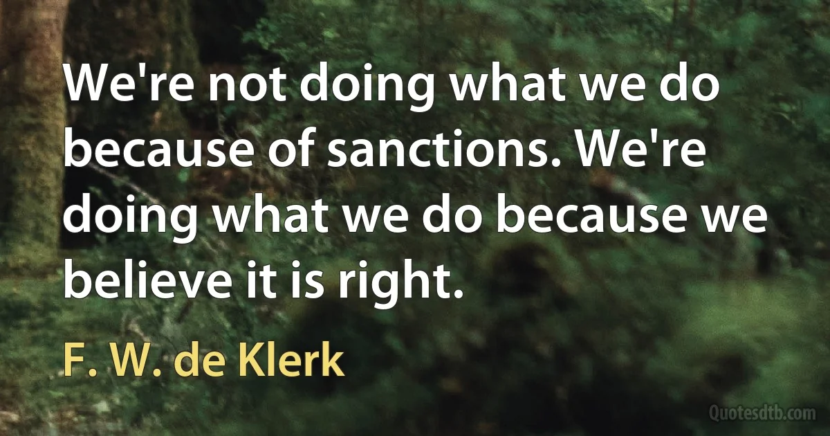 We're not doing what we do because of sanctions. We're doing what we do because we believe it is right. (F. W. de Klerk)