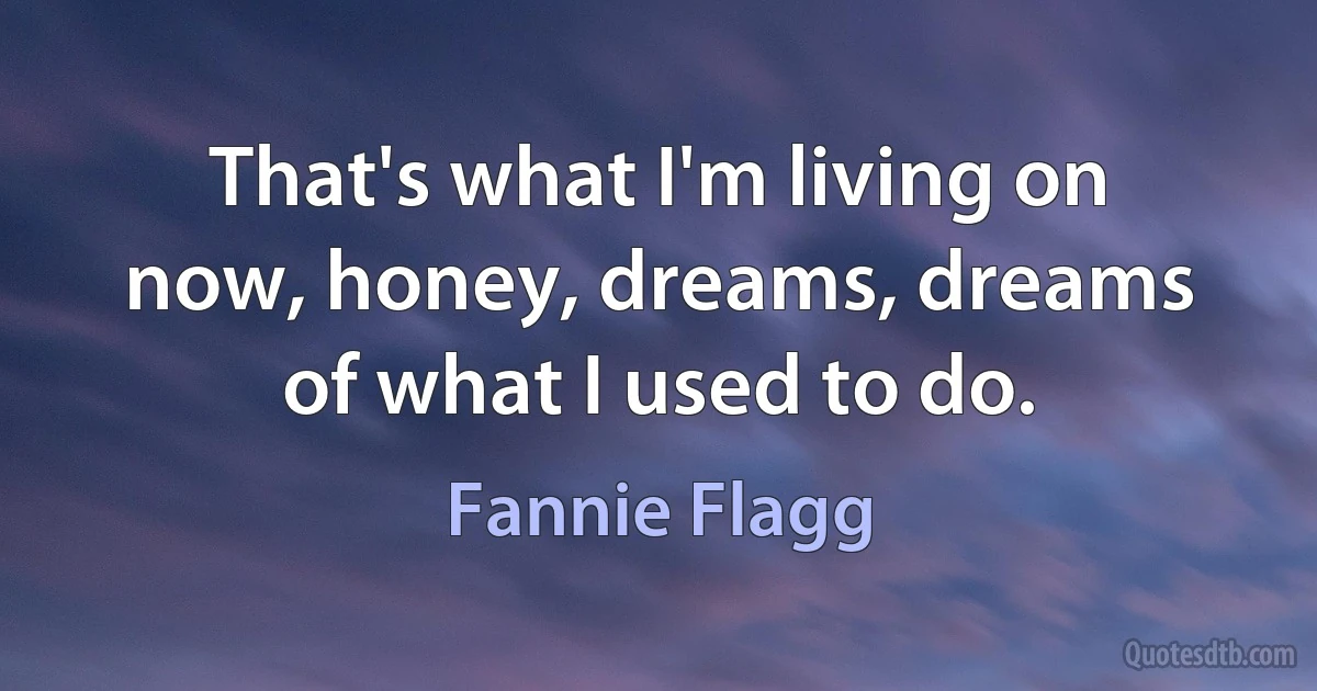 That's what I'm living on now, honey, dreams, dreams of what I used to do. (Fannie Flagg)