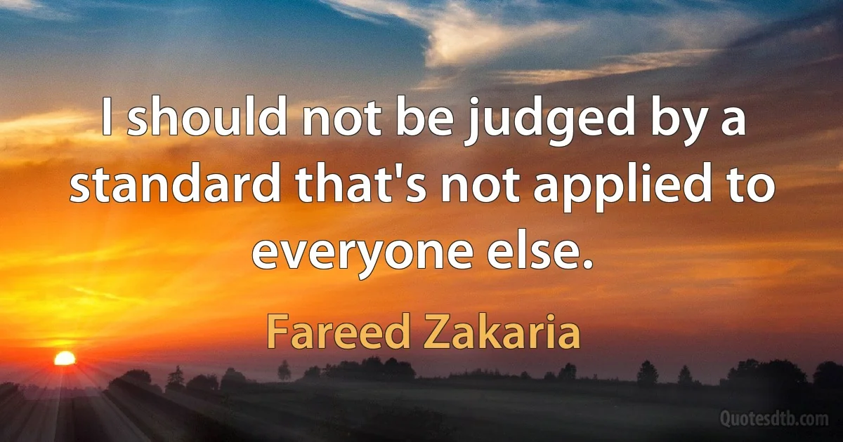 I should not be judged by a standard that's not applied to everyone else. (Fareed Zakaria)