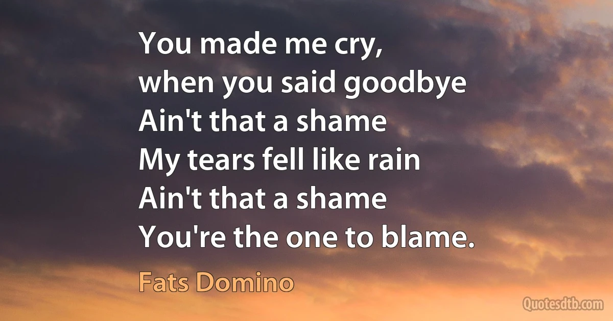 You made me cry,
when you said goodbye
Ain't that a shame
My tears fell like rain
Ain't that a shame
You're the one to blame. (Fats Domino)